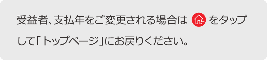 受益者、支払年をご変更される場合はホームボタンをタップして「トップページ」にお戻りください。